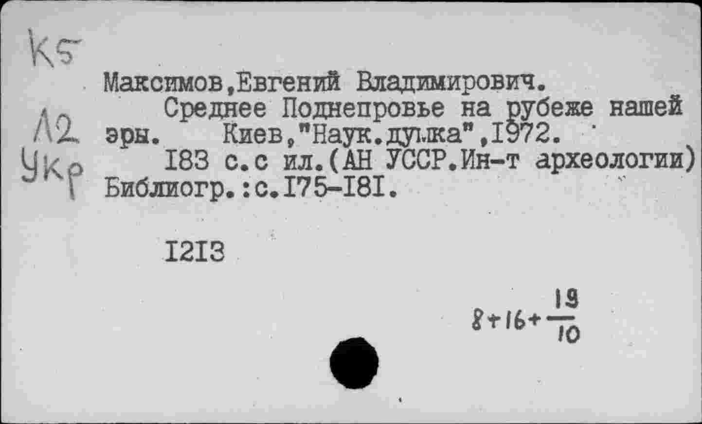 ﻿Максимов»Евгений Владимирович.
Среднее Поднепровье на рубеже нашей эры.	Киев,"Наук.дуыка",1972. ‘
183 с.с ил.(АН УССР.Ин-т археологии) Библиогр.:с.175-181.
1213
•3
?t,6+To